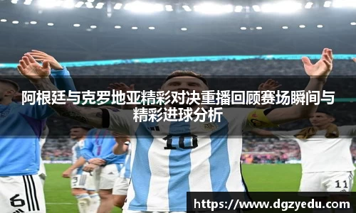 阿根廷与克罗地亚精彩对决重播回顾赛场瞬间与精彩进球分析